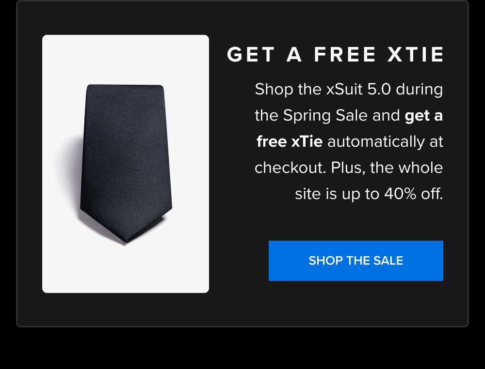 Get a Free xTie Shop the xSuit 5.0 during the Spring Sale and get a free xTie automatically at checkout. Plus, the whole site is up to 40% off. SHOP THE SALE