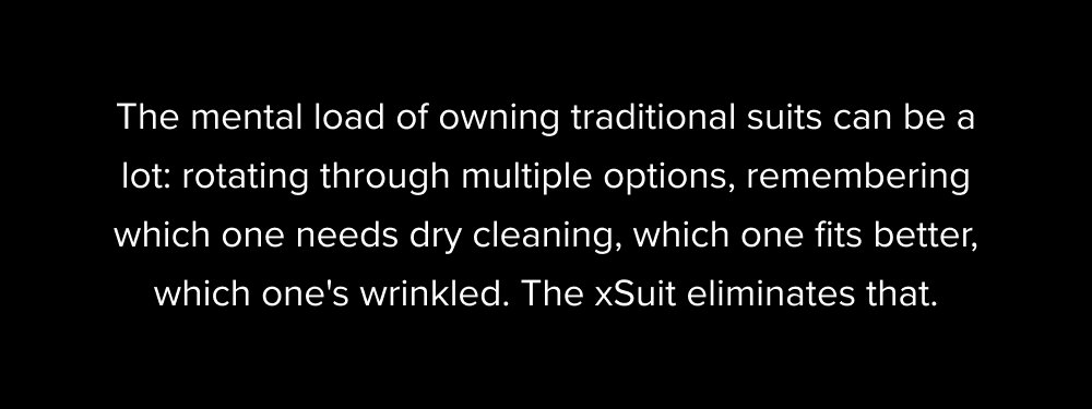 The mental load of owning traditional suits can be a lot: rotating through multiple options, remembering which one needs dry cleaning, which one fits better, which one's wrinkled. The xSuit eliminates that.