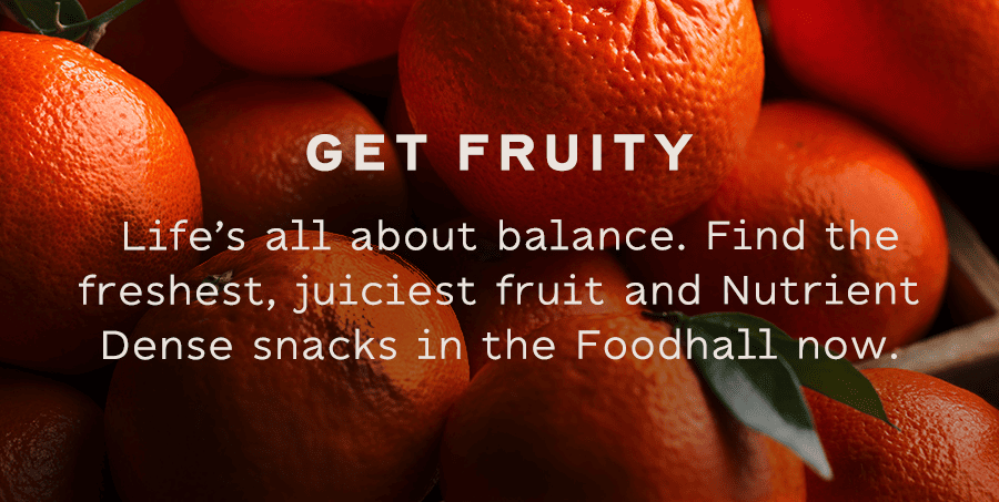 GET FRUITY - Life’s all about balance. Find the freshest, juiciest fruit and Nutrient Dense snacks in the Foodhall now.