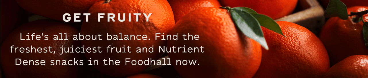 GET FRUITY - Life’s all about balance. Find the freshest, juiciest fruit and Nutrient Dense snacks in the Foodhall now.