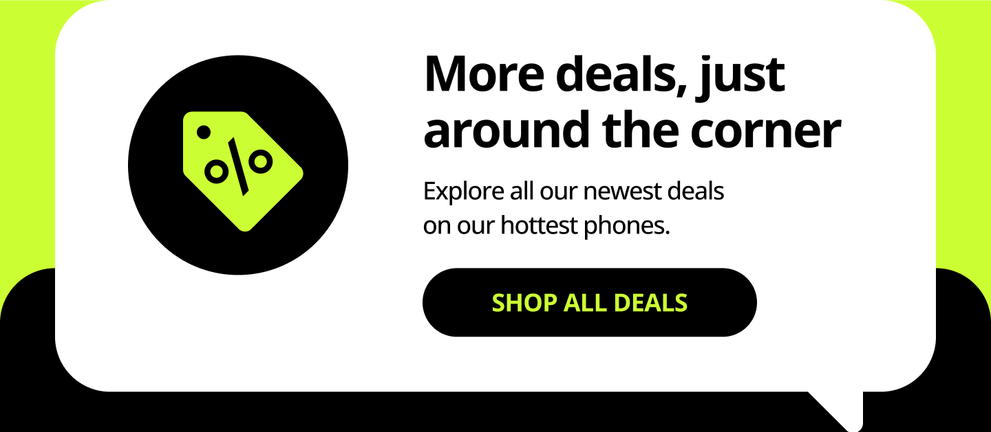 More deals, just around the corner. Explore all our newest deals on our hottest phones. Shop all deals