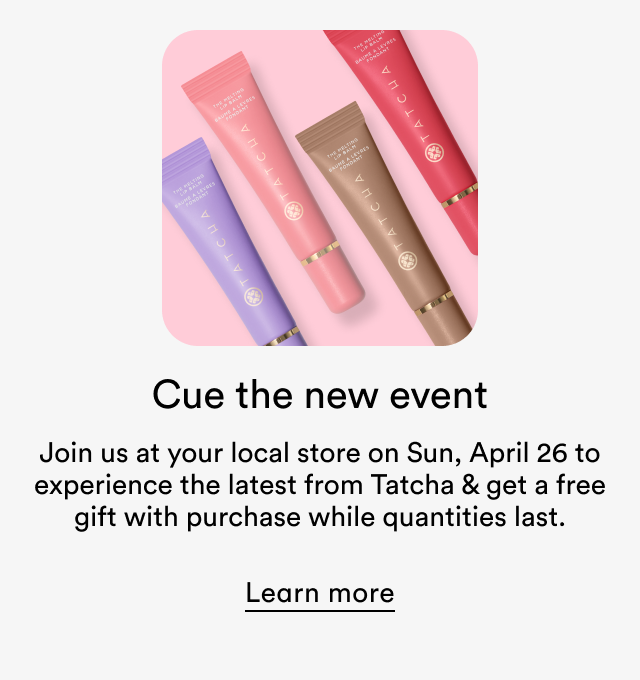 Cue the new event | Join us at your local store on Sun, April 26 to experience the latest from Tatcha & get a free gift with purchase while quantities last. | Learn more