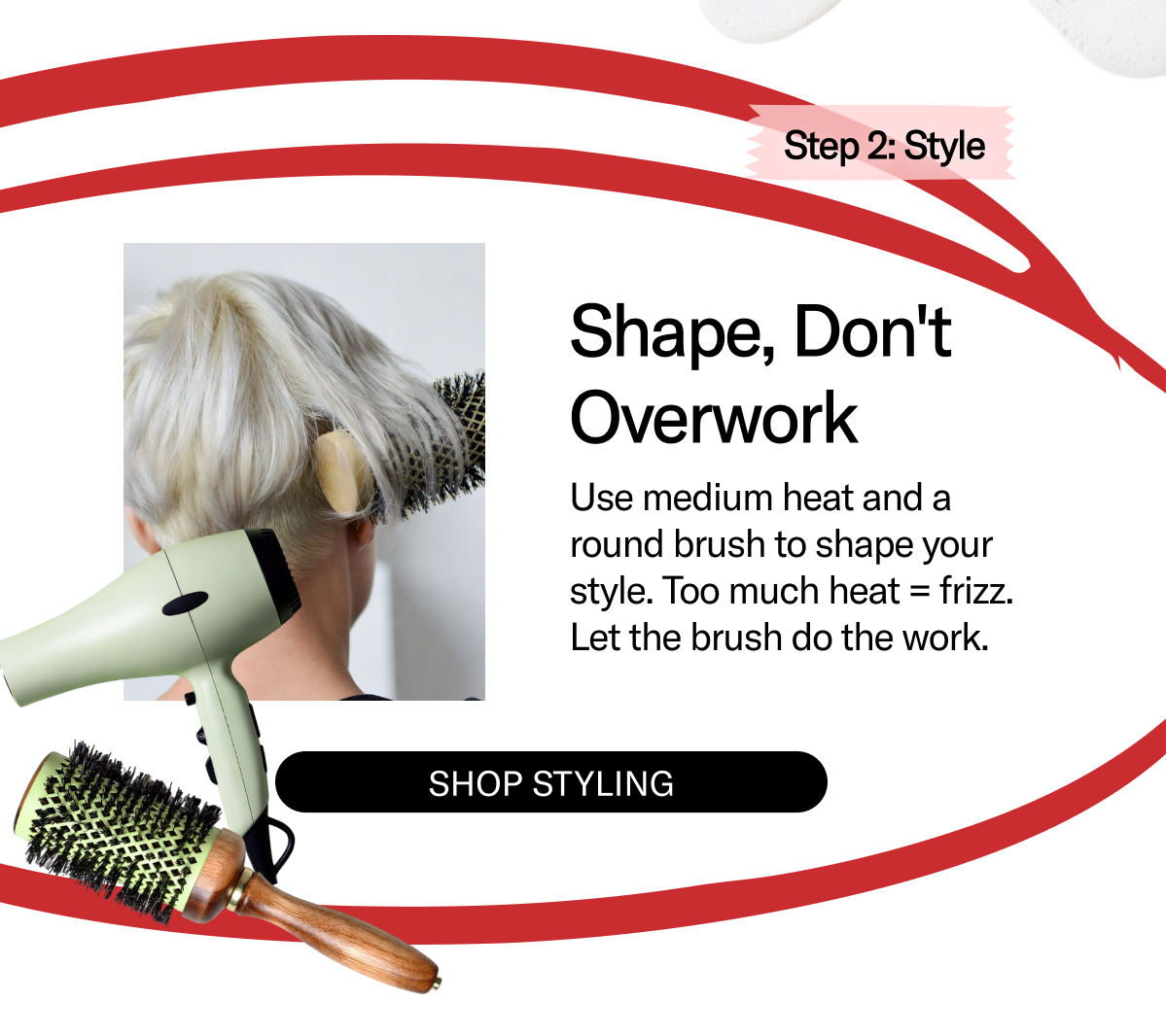 Step 2: Style | Shape, Don't Overwork | Use medium heat and a round brush to shape your style. Too much heat = frizz. Let the brush do the work. | Shop Styling