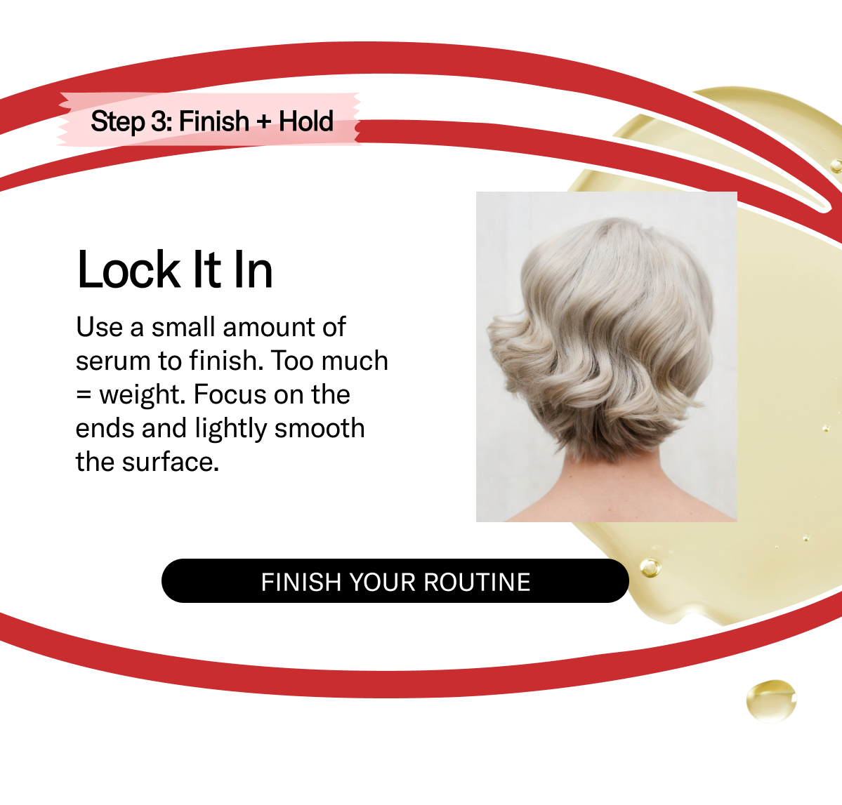 Step 3: Finish + Hold | Lock It In - Use a small amount of serum to finish. Too much = weight. Focus on the ends and lightly smooth the surface. | Finish Your Routine