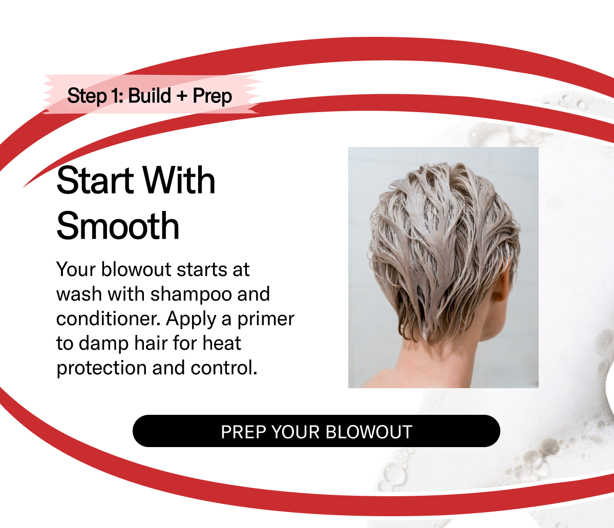 Step 1 | Start With Smooth | Your blowout starts at wash with shampoo and conditioner. Apply a primer to damp hair for heat protection and control. | Prep Your Blowout