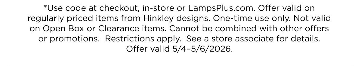 *Use code at checkout, in-store or LampsPlus.com. Offer valid on  regularly priced items from Hinkley designs. One-time use only. Not valid  on Open Box or Clearance items. Cannot be combined with other offers  or promotions.  Restrictions apply.  See a store associate for details.  Offer valid 5/4–5/6/2026.