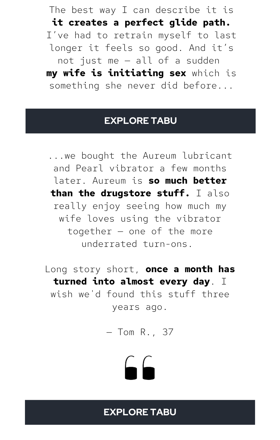 My wife and I have been married almost ten years. We have two kids, we both work full-time, and we’re stretched thin most days. We weren’t unhappy, but we hardly ever had sex. Maybe once a month if we were lucky. We chalked it up to being tired.  She found Tabu somewhere online and ordered The Prim. At first I thought it was a joke.  But then we used it. All I can say is wow. The best way I can describe it is it creates a perfect glide path. I’ve had to retain myself to last longer it feels so good. And it’s not just me — all of a sudden my wife is initiating sex which is something she never did before..