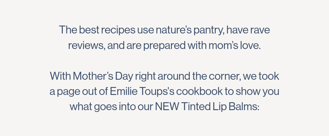 The best recipes use nature’s pantry, have rave reviews, and are prepared with mom’s love.  With Mother’s Day right around the corner, we took a page out of Emilie Toups’s cookbook to show you what goes into our NEW Tinted Lip Balms: