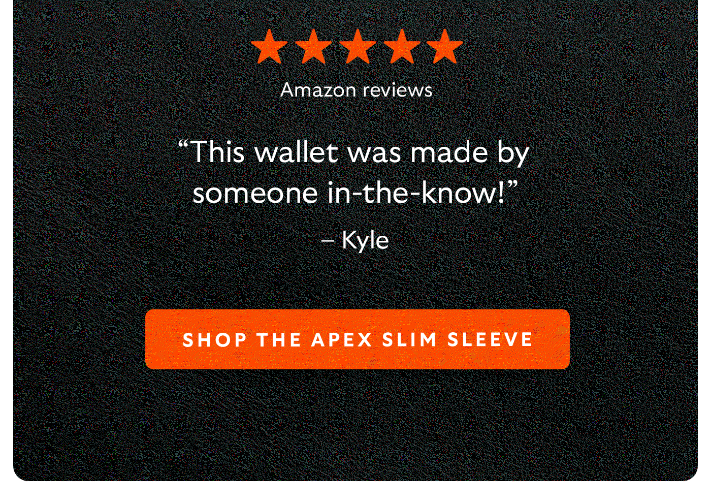 [5-star Amazon reviews] “This wallet was made by someone in-the-know!” – Kyle “I love the way it feels in my pocket and in my hand.” – Striquer “I like the magnetic secure closed feeling.” – bam CTA Shop the Apex Slim Sleeve