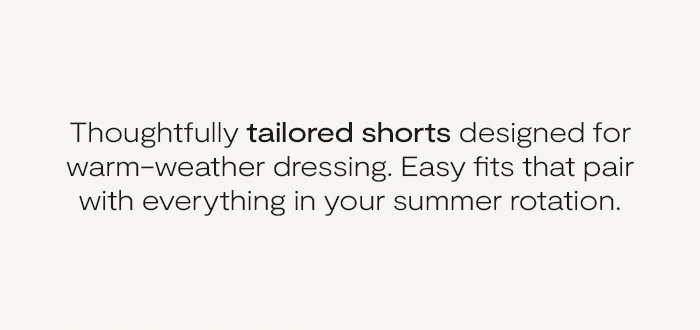 Thoughtfully tailored shorts designed for warm-weather dressing. Easy fits that pair with everything in your summer rotation.