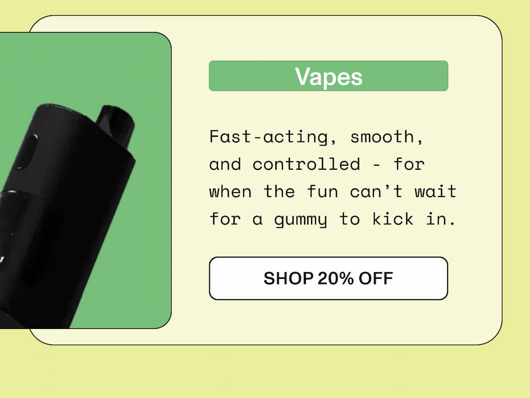 Vapes  Fast-acting, smooth, and  controlled - for when the fun can’t  wait for a gummy to kick in.  >> SHOP 20% OFF <<