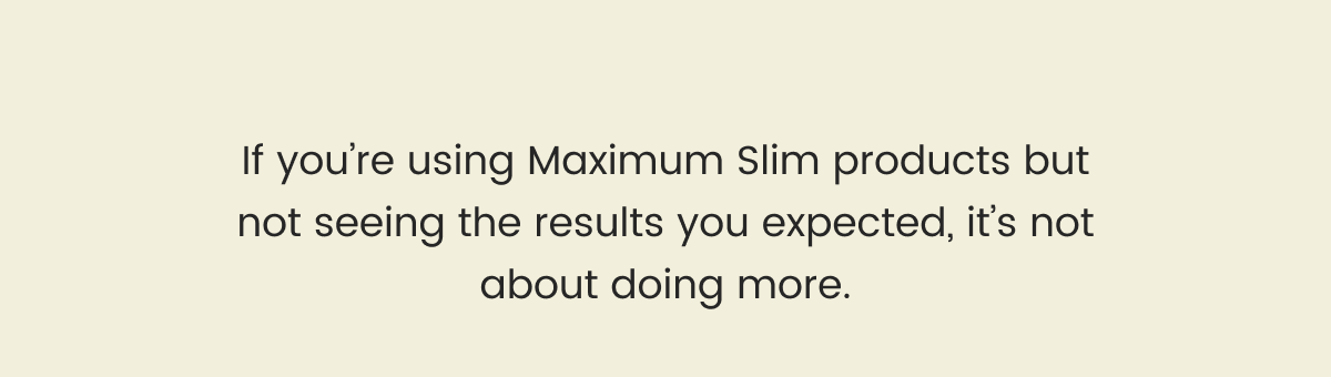 If you’re using Maximum Slim products but not seeing the results you expected, it’s not about doing more.