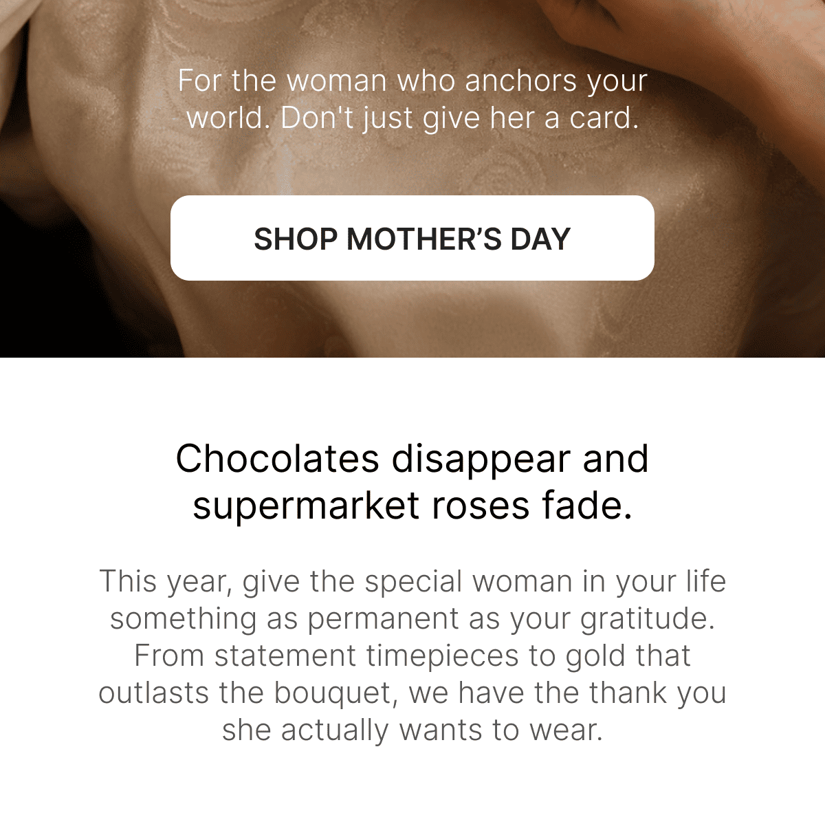 For the woman who anchors your world. Don't just give her a card. Chocolates disappear and supermarket roses fade. This year, give the special woman in your life something as permanent as your gratitude. From statement timepieces to gold that outlasts the bouquet, we have the thank you she actually wants to wear.