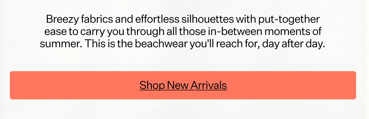 Breezy fabrics and effortless silhouettes with put-together ease to carry you through all those in-between moments of summer. This is the beachwear you'll reach for, day after day.