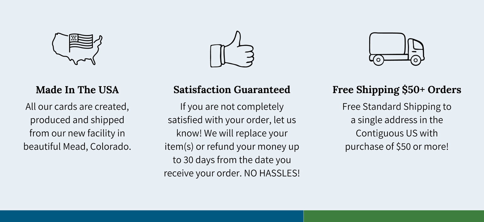 Made In The USA - All our cards are created, produced and shipped from our new facility in beautiful Mead, Colorado. Satisfaction Guaranteed  If you are not completely satisfied with your order, let us know! We will replace your item(s) or refund your money up to 30 days from the date you receive your order. NO HASSLES!  Free Shipping $50+ Orders  Free Standard Shipping to a single address in the Contiguous US with purchase of $50 or more!