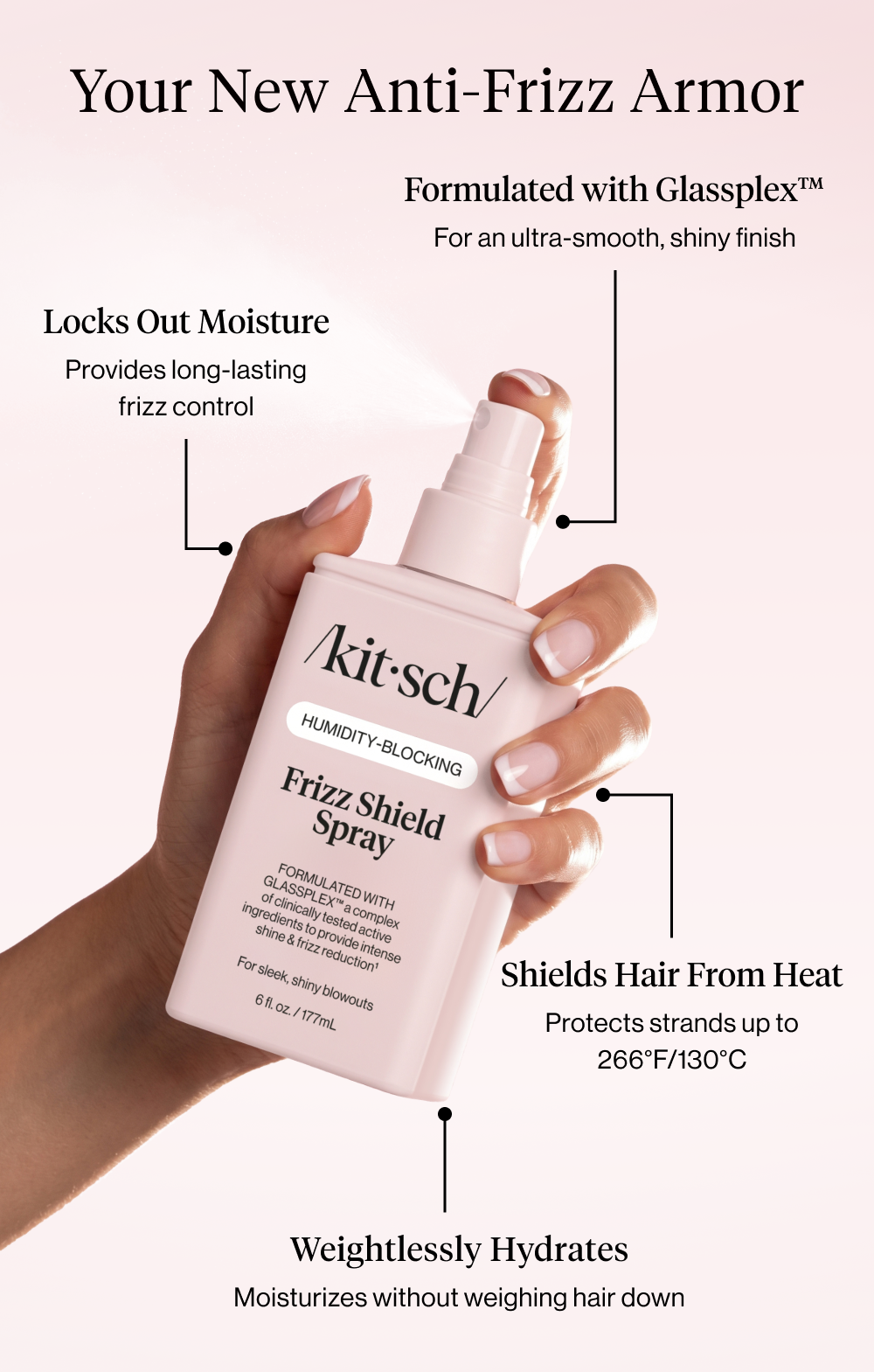Your New Anti-Frizz Armor. Formulated with Glassplex™ For an ultra-smooth, shiny finish  Locks Out Moisture Provides long-lasting frizz control  Shields Hair From Heat Protects strands up to 266°F/130°C   Weightlessly Hydrates Moisturizes without weighing hair down