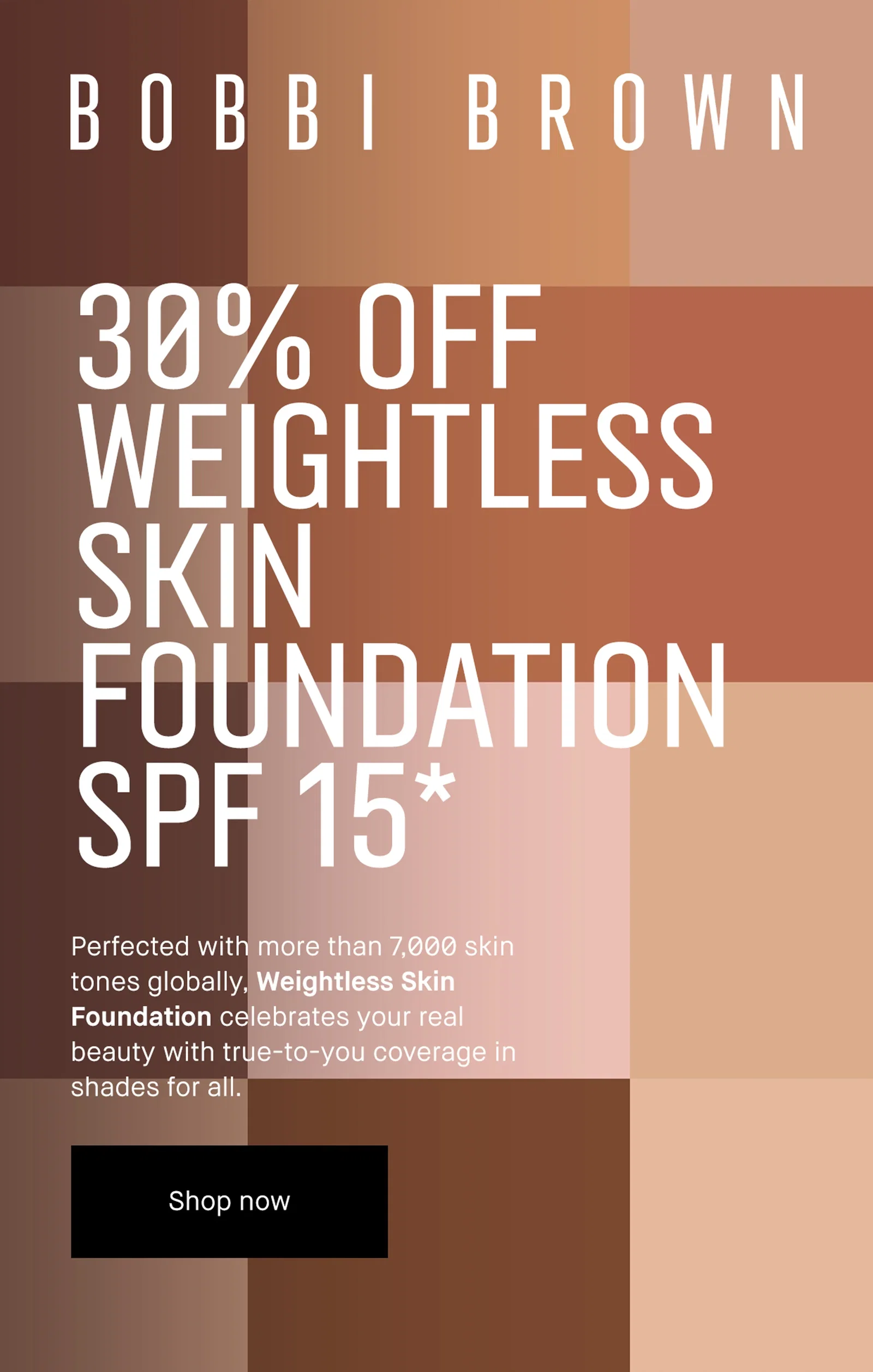 BOBBI BROWN
| 30% OFF
WEIGHTLESS
SKIN
FOUNDATION
SPF 15*
| Perfected with more than 7,000 skin
tones globally, Weightless Skin
Foundation celebrates your real
beauty with true-to-you coverage in
shades for all
| Shop now
