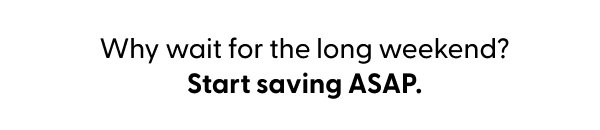 Why wait for the long weekend? Start saving ASAP.