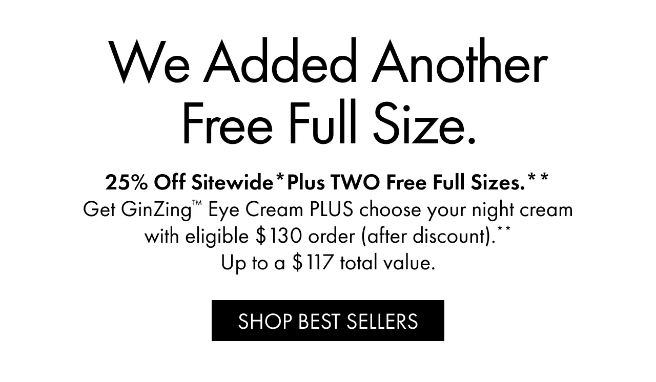 We Added Another Free Full Size. | 25% Off Sitewide*Plus TWO Free Full Sizes.** | Get GinZing™ Eye Cream PLUS choose your night cream with eligible $130 order (after discount).** | Up to a $117 total value. | SHOP BEST SELLERS