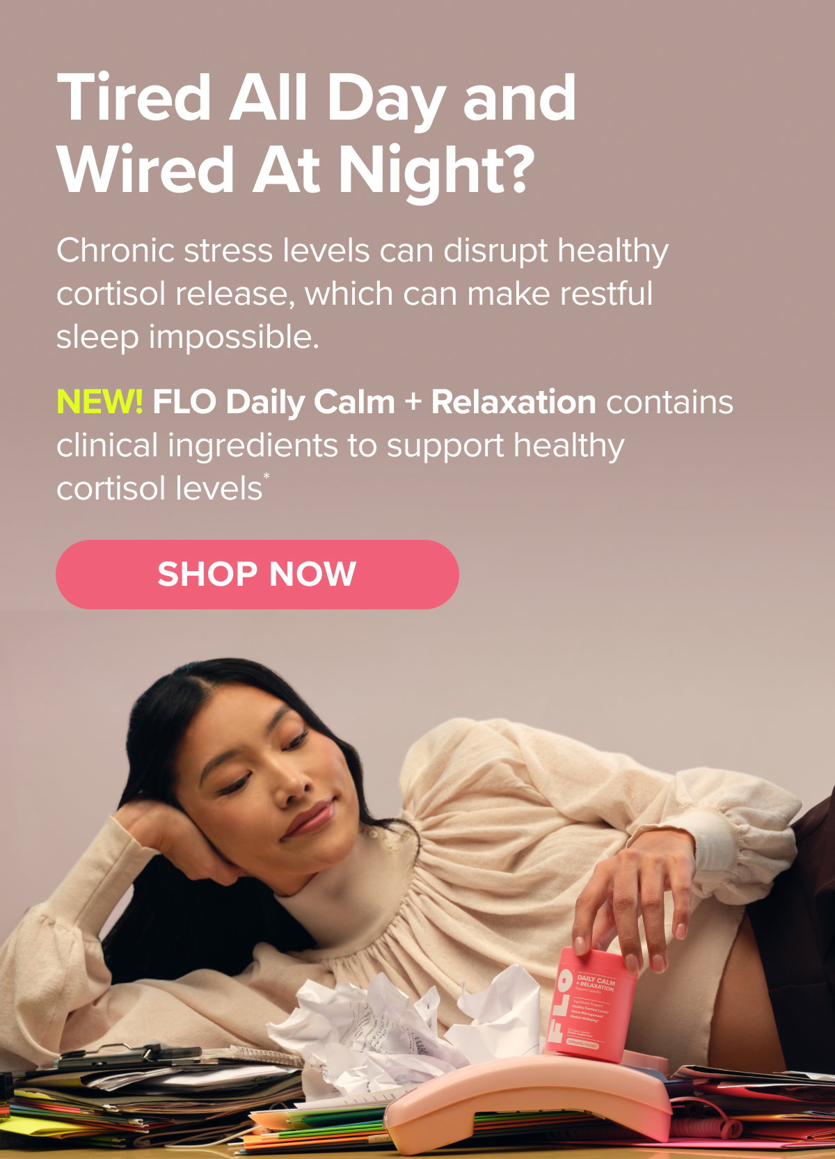 Tired all day and wired at night? Chronic stress levels can disrupt healthy cortisol release, which can make restful sleep impossible. NEW! FLO Daily Calm + Relaxation contains clinical ingredients to support healthy cortisol levels* SHOP NOW