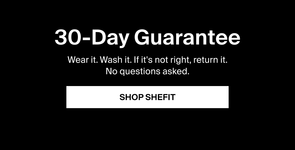 30-Day Guarantee Wear it. Wash it. If it's not right, return it. No questions asked.  SHOP SHEFIT