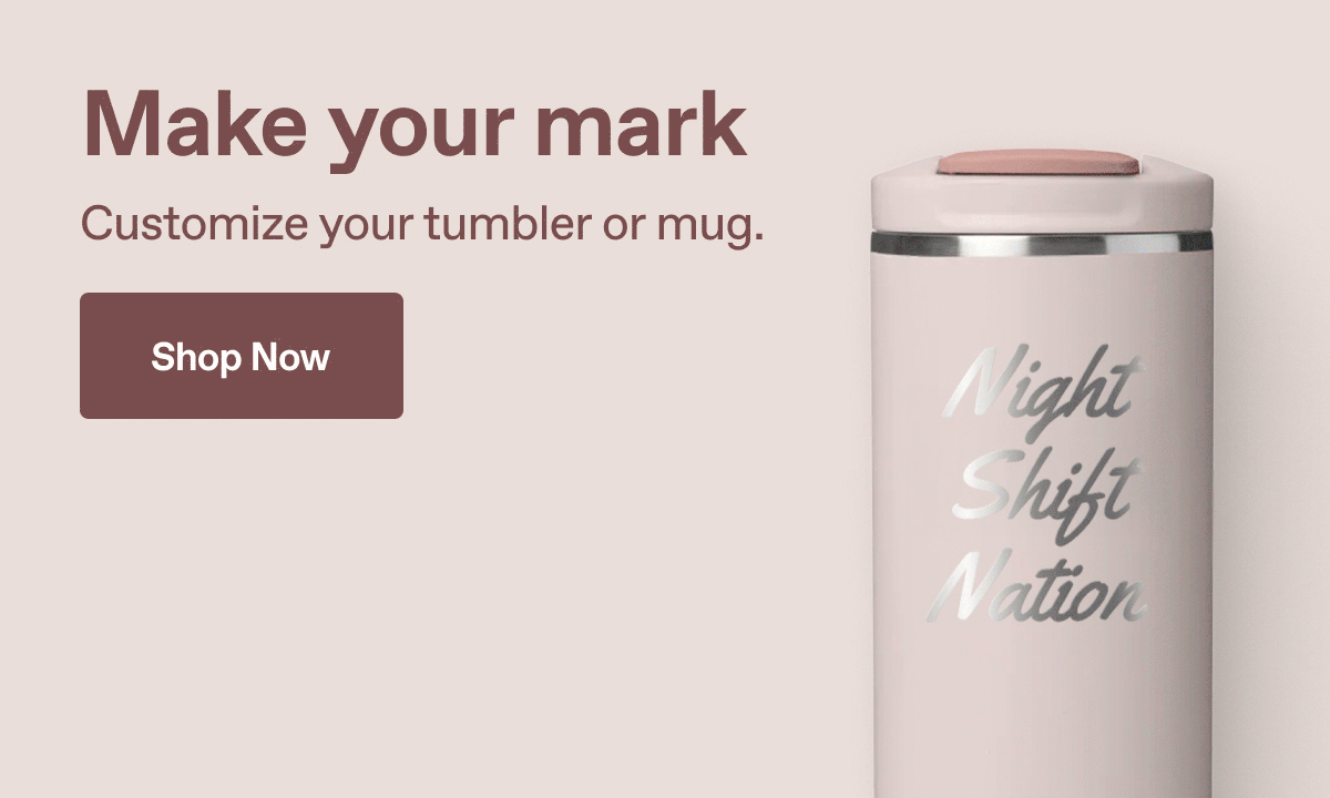 Make your mark. Customize your tumbler or mug. Shop Now.
