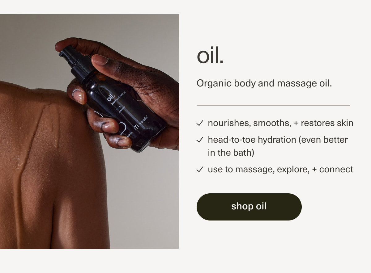 oil. | Organic body and massage oil. | nourishes, smooths, + restores skin | head-to-toe hydration (even better in the bath) | use to massage, explore, + connect | [ shop oil ]