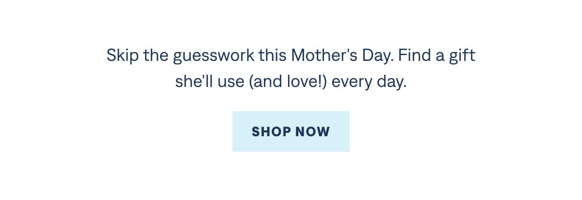 Skip the guesswork this Mother's Day. Find a gift she'll use (and love!) every day.