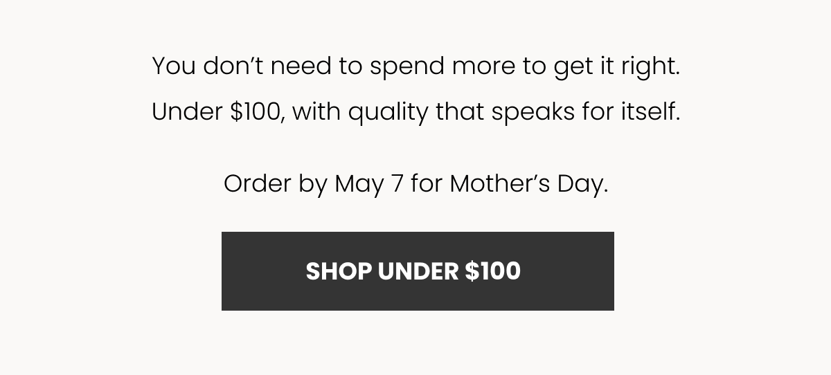 You don’t need to spend more to get it right. Under $100, with quality that speaks for itself. Order by May 7 for Mother’s Day. SHOP UNDER $100
