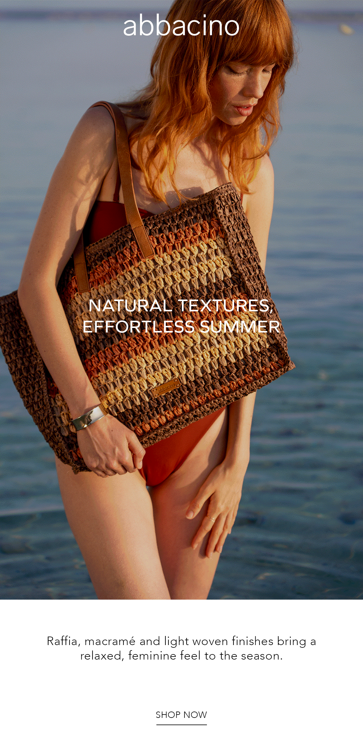 abbacino NATURAL TEXTURES, EFFORTLESS SUMMER Raffia, macramé and light woven finishes bring a relaxed, feminine feel to the season.SHOP NOW