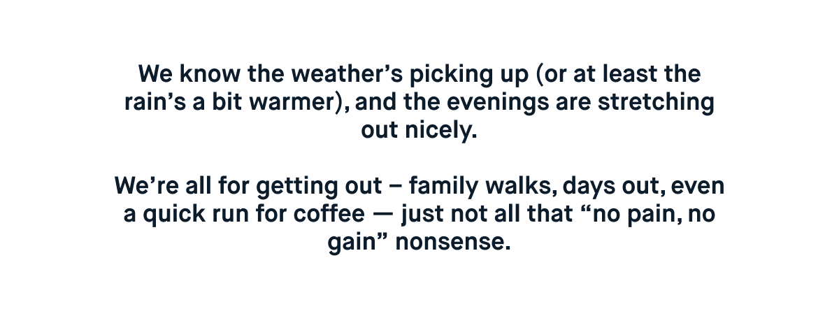We know the weather’s picking up (or at least the rain’s a bit warmer), and the evenings are stretching out nicely.  We’re all for getting out – family walks, days out, even a quick run for coffee — just not all that “no pain, no gain” nonsense.