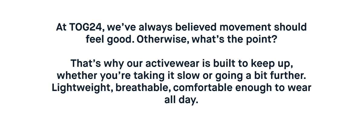 At TOG24, we’ve always believed movement should feel good. Otherwise, what’s the point?  That’s why our activewear is built to keep up, whether you’re taking it slow or going a bit further. Lightweight, breathable, comfortable enough to wear all day.