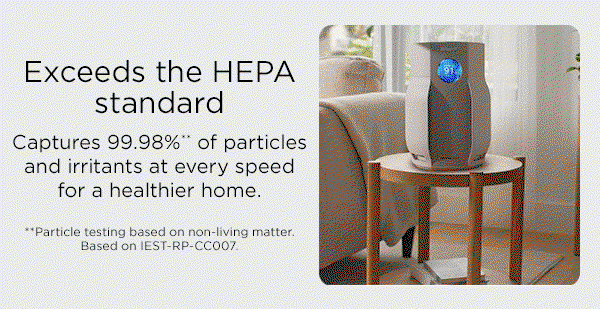 Exceeds the HEPA standard. Captures 99.98%** of particles and irritants at every speed for a healthier home. **Particle testing based on non-living matter. Based on IEST-RP-CC007.