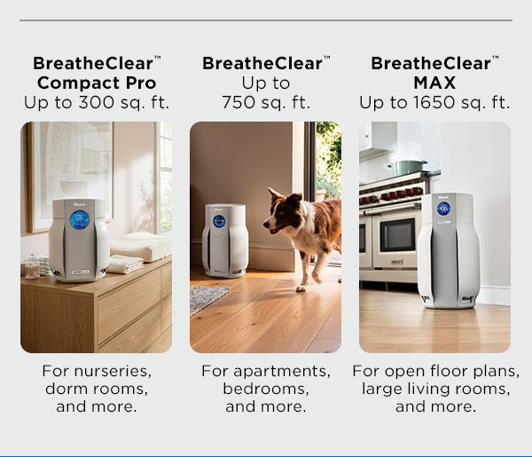 BreatheClear Compact Pro (up to 300 sq. ft.): For nurseries, dorm rooms, and more. BreatheClear (Up to 750 sq. ft.): For apartments, bedrooms, and more. BreathClear MAX (Up to 1650 sq. ft.): For open floor plans, large living rooms, and more.