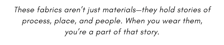 These fabrics aren’t just materials—they hold stories of process, place, and people. When you wear them, you’re a part of that story.