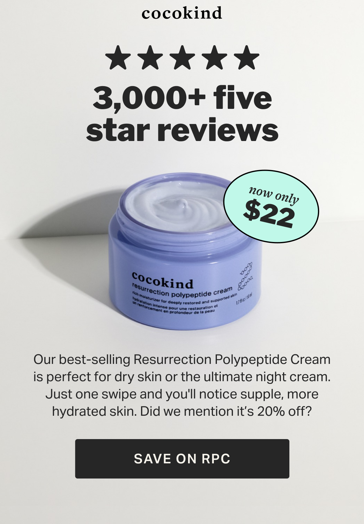 3,000+ five star reviews $22 now only 20   OFF % Our best-selling Resurrection Polypeptide Cream is perfect for dry skin or the ultimate night cream. Just one swipe and you'll notice supple, more hydrated skin. Did we mention it’s 20% off? SAVE ON RPC