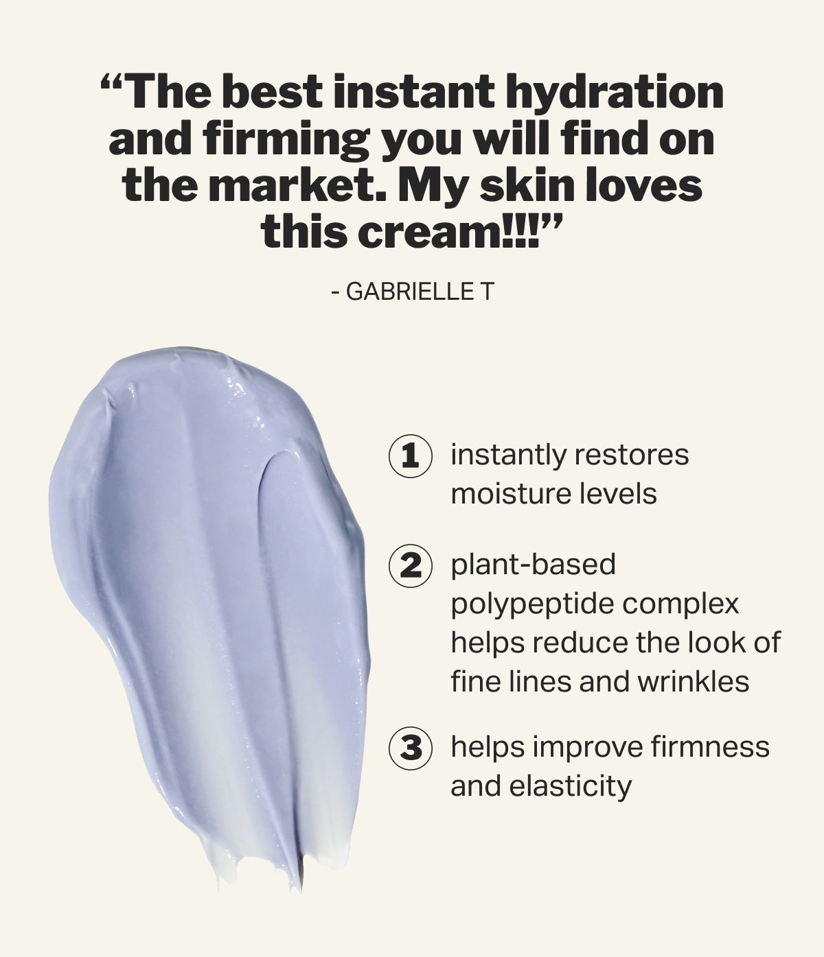 “The best instant hydration and firming you will find on the market. My skin loves this cream!!!” - Gabrielle T 1 instantly restores moisture levels 2 plant-based polypeptide complex helps reduce the look of fine lines and wrinkles 3 helps improve firmness and elasticity