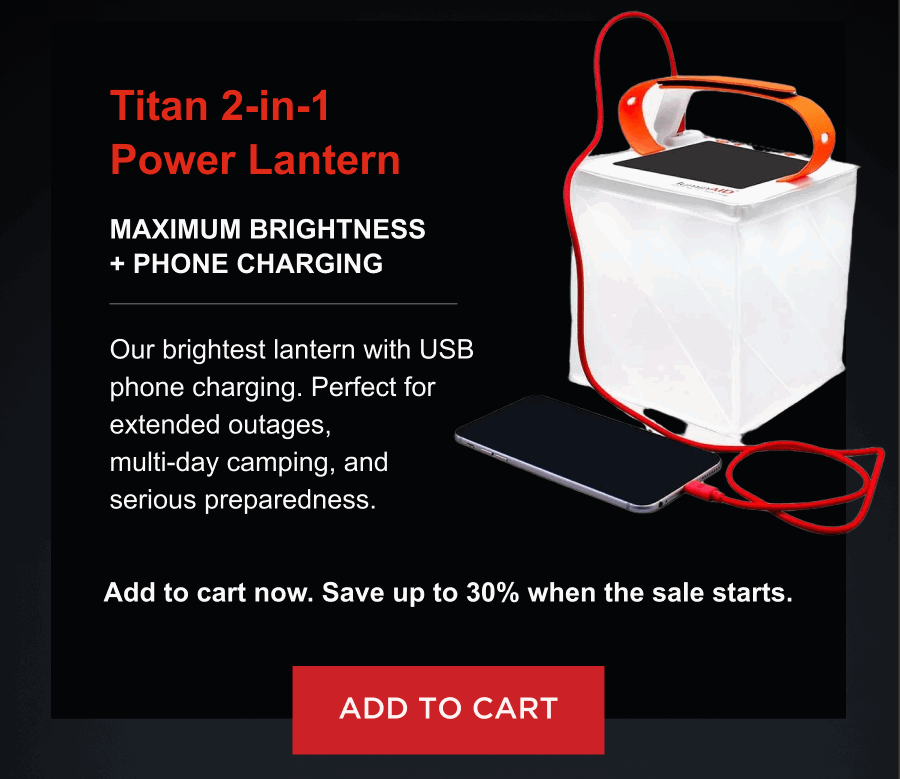 Titan 2-in-1 Power Lantern  Maximum brightness + phone charging Our brightest lantern with USB phone charging. Perfect for extended outages, multi-day camping, and serious preparedness. Add to cart now. Save up to 30% when the sale starts.  [ ADD TO CART ]