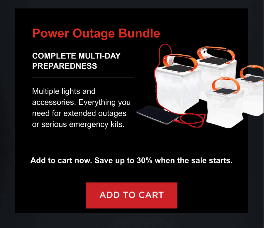 Power Outage Bundle  Complete multi-day preparedness Multiple lights and accessories. Everything you need for extended outages or serious emergency kits. Add to cart now. Save up to 30% when the sale starts. [ ADD TO CART ]