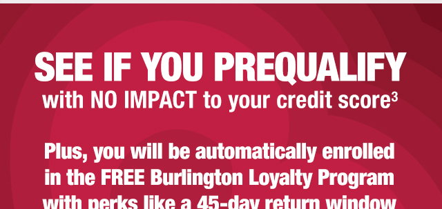 See if you prequalify with no impact to your credit score 

Plus, you will be automatically enrolled in the free burlington loyalty program with perks like a 45-day return window