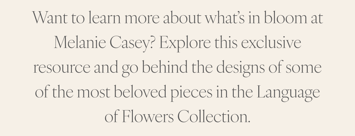 Want to learn more about what’s in bloom at Melanie Casey? Explore this exclusive resource and go behind the designs of some of the most beloved pieces in the Language of Flowers Collection.