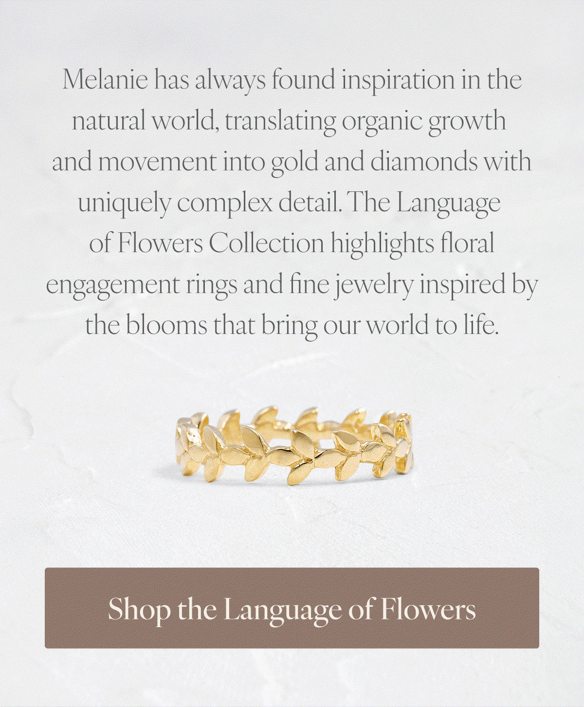Melanie has always found inspiration in the natural world, translating organic growth and movement into gold and diamonds with uniquely complex detail. The Language of Flowers Collection highlights floral engagement rings and fine jewelry inspired by the blooms that bring our world to life. Shop the Language of Flowers