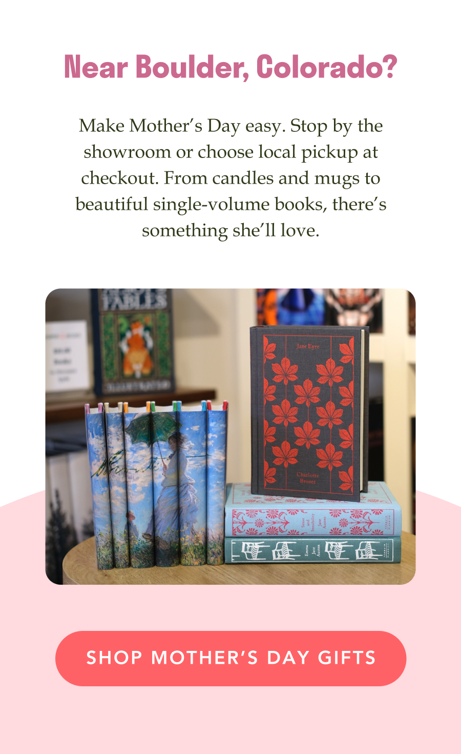 Near Boulder, Colorado? Make Mother’s Day easy. Stop by the showroom or choose local pickup at checkout. From candles and mugs to beautiful single-volume books, there’s something she’ll love. SHOP MOTHER'S DAY GIFTS!
