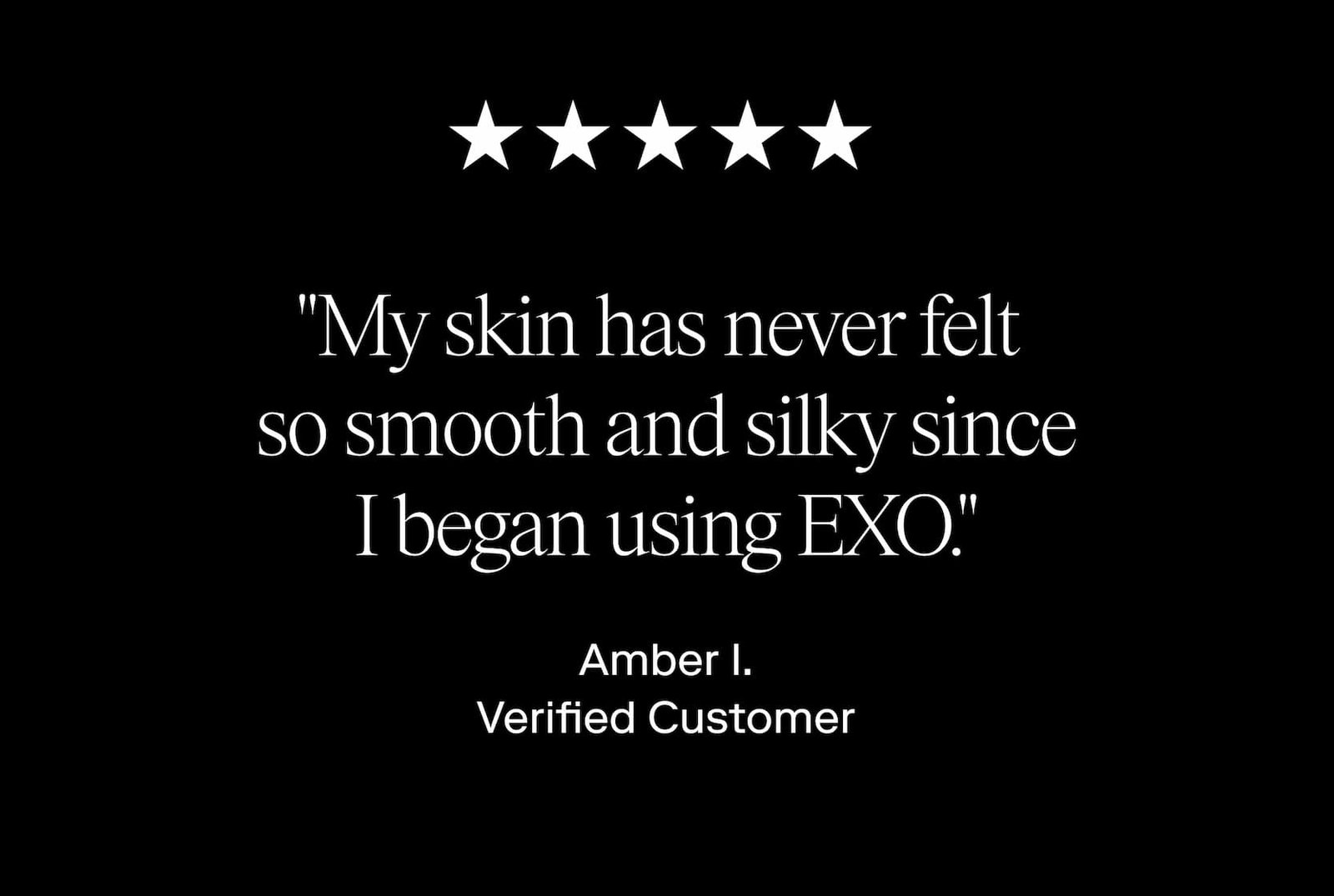 "My skin has never felt  so smooth and silky since I began using EXO." Amber I. Verified Customer