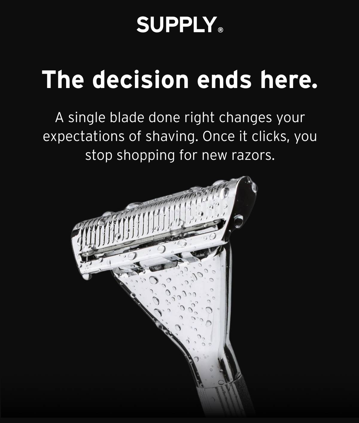 SUPPLY. The decision ends here. A single blade done right changes your expectations of shaving. Once it clicks, you stop shopping for new razors. 