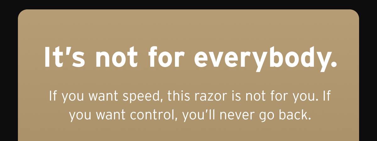 It's not for everybody. If you want speed, this razor is not for you. If you want control, you'll never go back. 