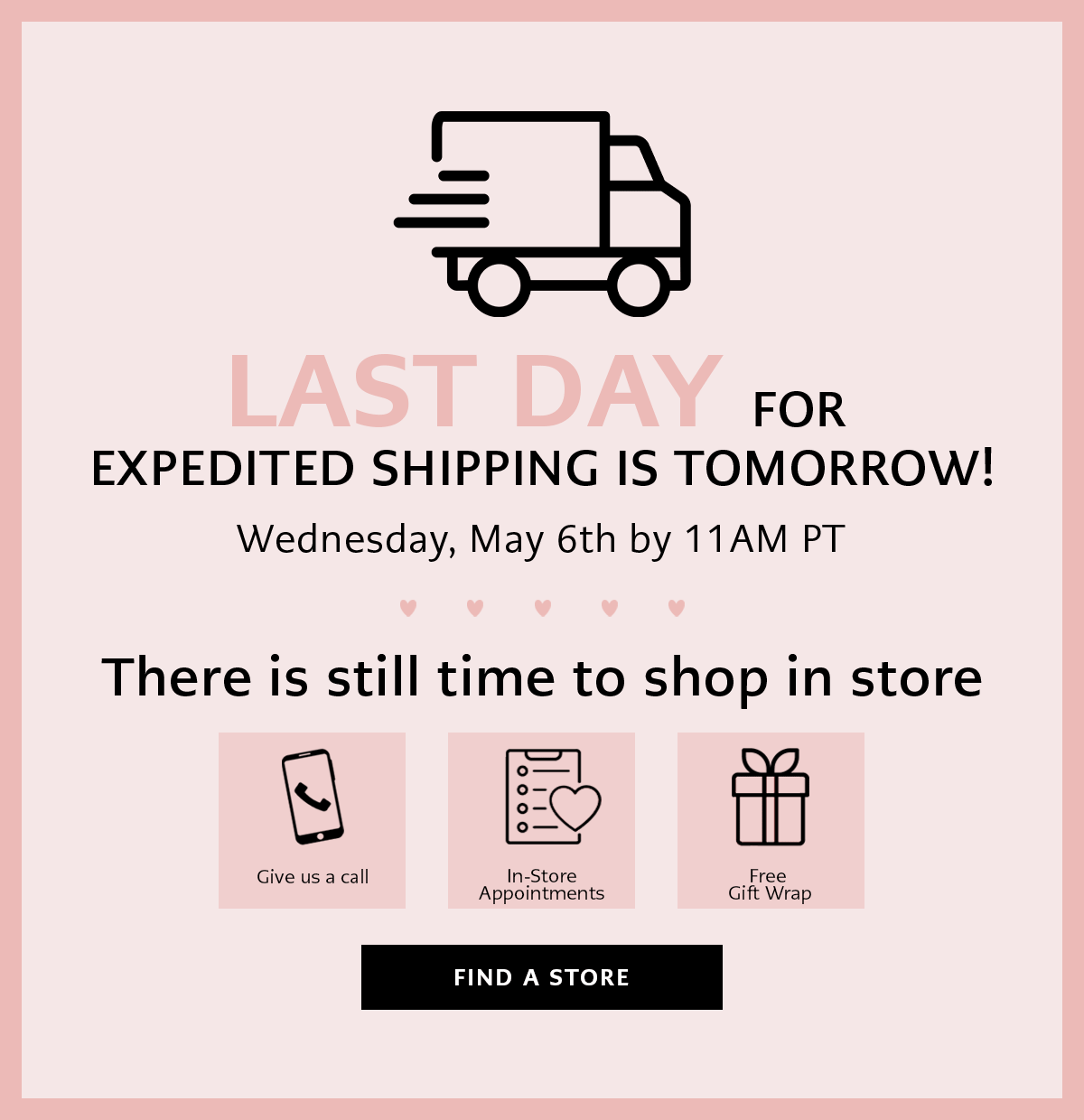 Last Day For Expedited Shipping Is Tomorrow! Wednesday, May Sixth By Eleven A.M. Pacific Time - There is still time to shop in store - Give Us A Call - In-Store Appointments - Free Gift Wrap - Find A Store