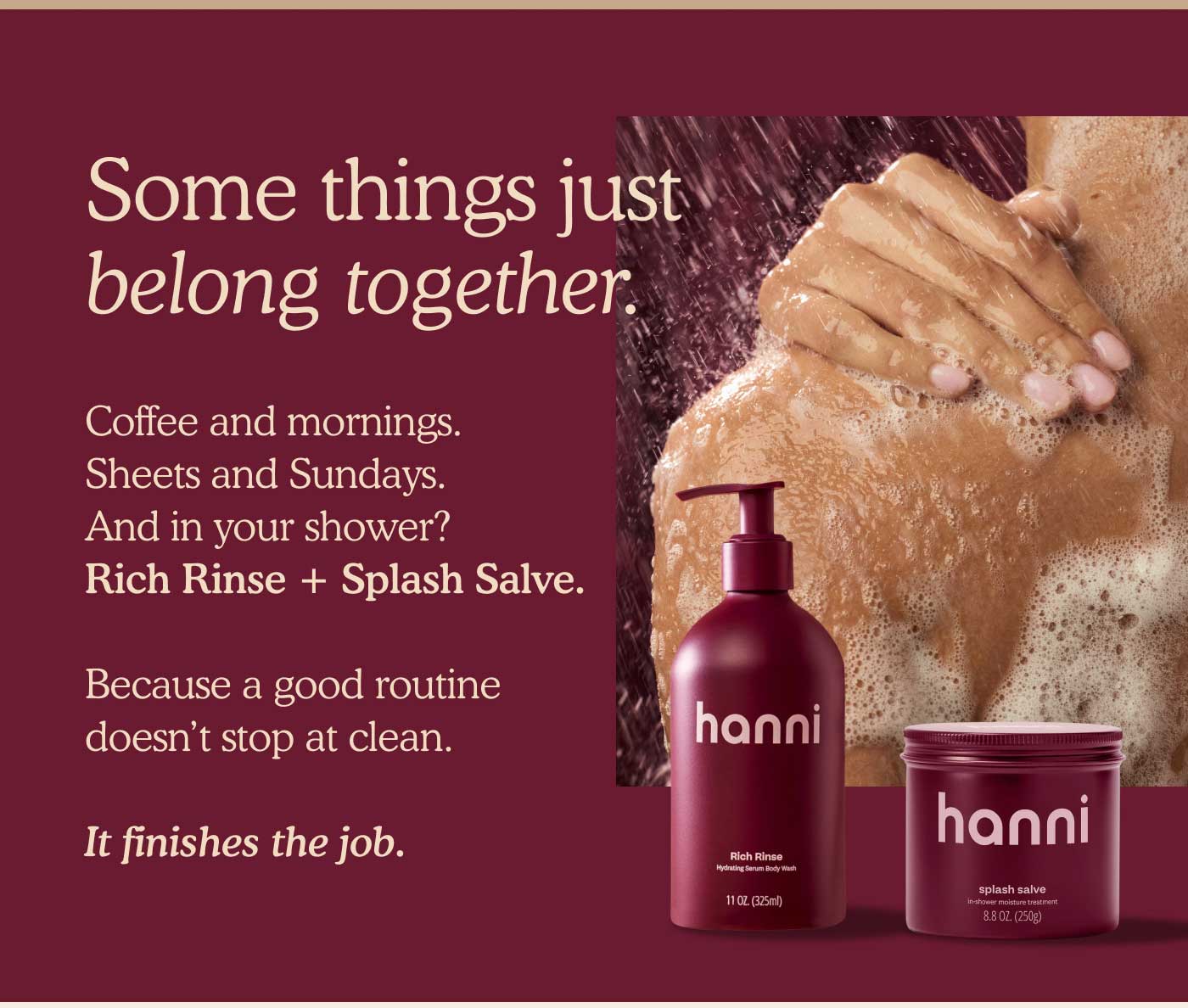 Some things just belong together.  Coffee and mornings. Sheets and Sundays. And in your shower? Rich Rinse + Splash Salve. Because a good routine doesn’t stop at clean. It finishes the job. 