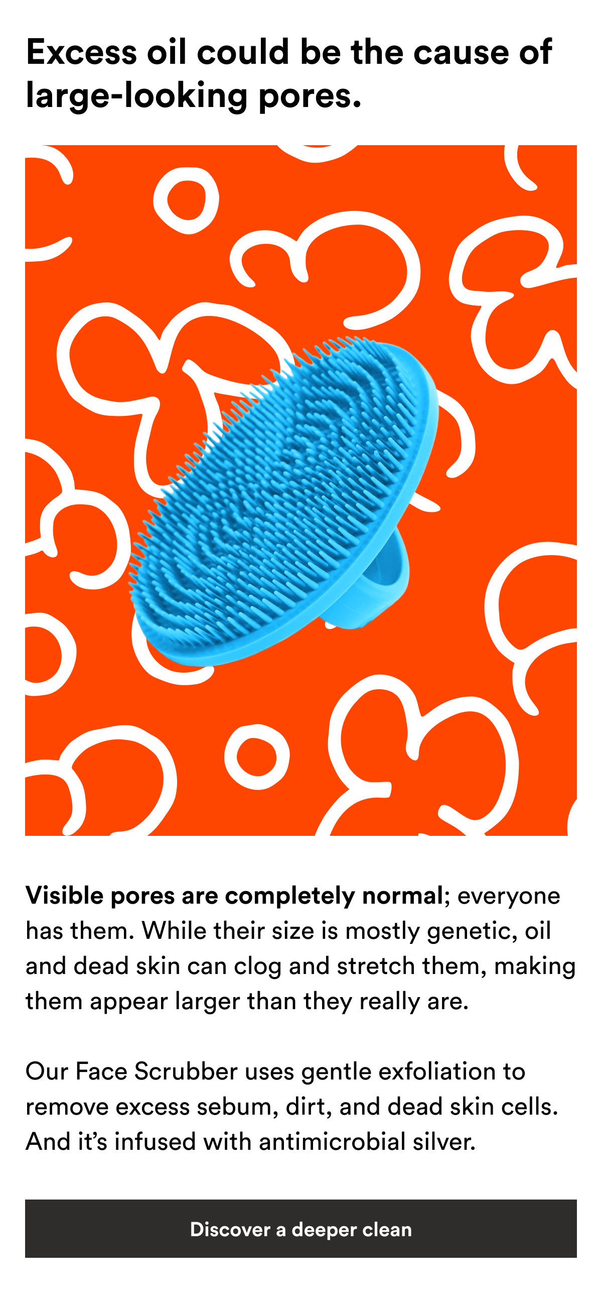 An image of the Boie Face Scrubber and text reading, "Visible pores are completely normal; everyone has them. While their size is mostly genetic, oil and dead skin can clog and stretch them, making them appear larger than they really are.  Our Face Scrubber uses gentle exfoliation to remove excess sebum, dirt, and dead skin cells. And it’s infused with antimicrobial silver."