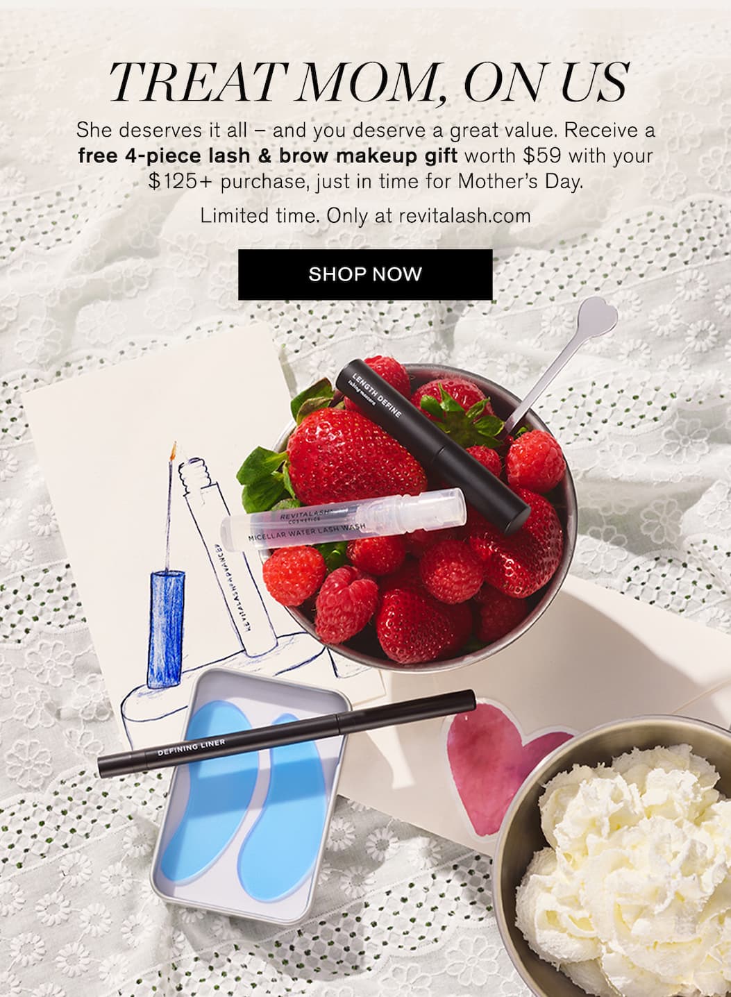 Treat Mom, On Us. She deserves it all – and you deserve a great value. Receive a free 4-piece lash & brow makeup gift worth $59 with your $125+ purchase, just in time for Mother’s Day. Limited time. Only at revitalash.com. SHOP NOW. 